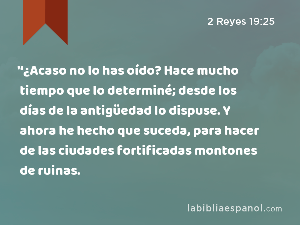 '‘¿Acaso no lo has oído? Hace mucho tiempo que lo determiné; desde los días de la antigüedad lo dispuse. Y ahora he hecho que suceda, para hacer de las ciudades fortificadas montones de ruinas. - 2 Reyes 19:25