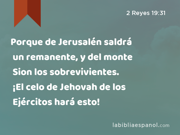 Porque de Jerusalén saldrá un remanente, y del monte Sion los sobrevivientes. ¡El celo de Jehovah de los Ejércitos hará esto! - 2 Reyes 19:31