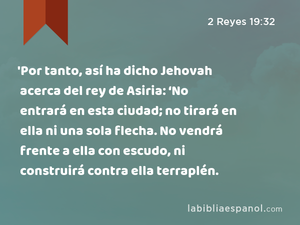 'Por tanto, así ha dicho Jehovah acerca del rey de Asiria: ‘No entrará en esta ciudad; no tirará en ella ni una sola flecha. No vendrá frente a ella con escudo, ni construirá contra ella terraplén. - 2 Reyes 19:32