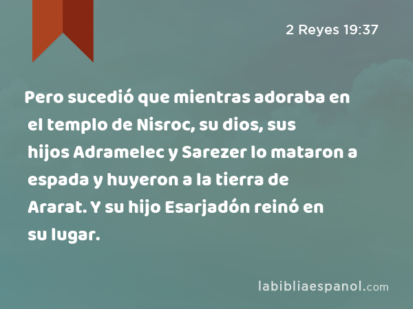 Pero sucedió que mientras adoraba en el templo de Nisroc, su dios, sus hijos Adramelec y Sarezer lo mataron a espada y huyeron a la tierra de Ararat. Y su hijo Esarjadón reinó en su lugar. - 2 Reyes 19:37