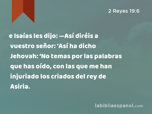 e Isaías les dijo: —Así diréis a vuestro señor: 'Así ha dicho Jehovah: ‘No temas por las palabras que has oído, con las que me han injuriado los criados del rey de Asiria. - 2 Reyes 19:6