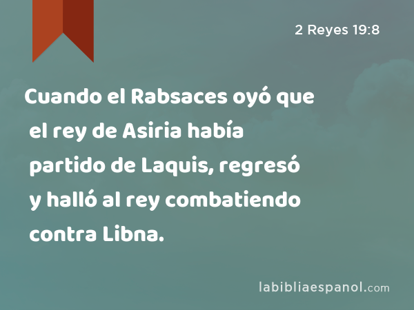 Cuando el Rabsaces oyó que el rey de Asiria había partido de Laquis, regresó y halló al rey combatiendo contra Libna. - 2 Reyes 19:8