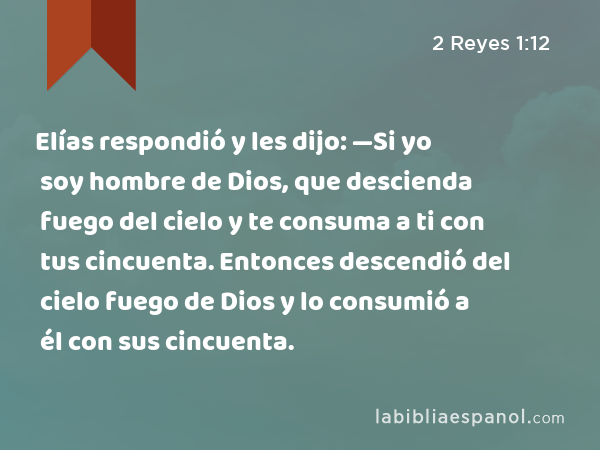 Elías respondió y les dijo: —Si yo soy hombre de Dios, que descienda fuego del cielo y te consuma a ti con tus cincuenta. Entonces descendió del cielo fuego de Dios y lo consumió a él con sus cincuenta. - 2 Reyes 1:12