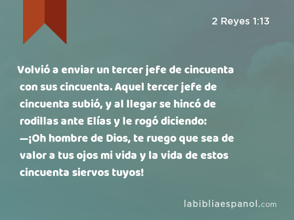 Volvió a enviar un tercer jefe de cincuenta con sus cincuenta. Aquel tercer jefe de cincuenta subió, y al llegar se hincó de rodillas ante Elías y le rogó diciendo: —¡Oh hombre de Dios, te ruego que sea de valor a tus ojos mi vida y la vida de estos cincuenta siervos tuyos! - 2 Reyes 1:13