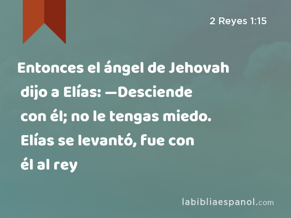 Entonces el ángel de Jehovah dijo a Elías: —Desciende con él; no le tengas miedo. Elías se levantó, fue con él al rey - 2 Reyes 1:15