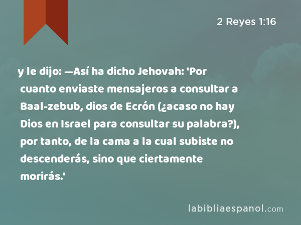 y le dijo: —Así ha dicho Jehovah: 'Por cuanto enviaste mensajeros a consultar a Baal-zebub, dios de Ecrón (¿acaso no hay Dios en Israel para consultar su palabra?), por tanto, de la cama a la cual subiste no descenderás, sino que ciertamente morirás.' - 2 Reyes 1:16