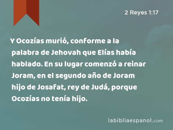 Y Ocozías murió, conforme a la palabra de Jehovah que Elías había hablado. En su lugar comenzó a reinar Joram, en el segundo año de Joram hijo de Josafat, rey de Judá, porque Ocozías no tenía hijo. - 2 Reyes 1:17