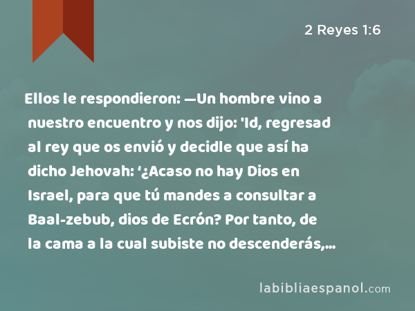 Ellos le respondieron: —Un hombre vino a nuestro encuentro y nos dijo: 'Id, regresad al rey que os envió y decidle que así ha dicho Jehovah: ‘¿Acaso no hay Dios en Israel, para que tú mandes a consultar a Baal-zebub, dios de Ecrón? Por tanto, de la cama a la cual subiste no descenderás, sino que ciertamente morirás.’' - 2 Reyes 1:6