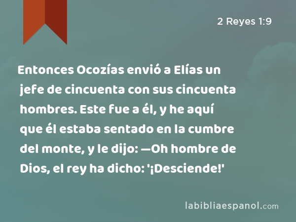 Entonces Ocozías envió a Elías un jefe de cincuenta con sus cincuenta hombres. Este fue a él, y he aquí que él estaba sentado en la cumbre del monte, y le dijo: —Oh hombre de Dios, el rey ha dicho: '¡Desciende!' - 2 Reyes 1:9