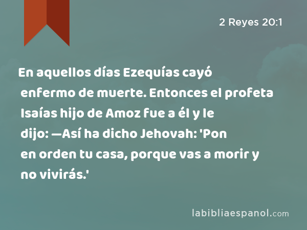 En aquellos días Ezequías cayó enfermo de muerte. Entonces el profeta Isaías hijo de Amoz fue a él y le dijo: —Así ha dicho Jehovah: 'Pon en orden tu casa, porque vas a morir y no vivirás.' - 2 Reyes 20:1