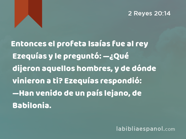 Entonces el profeta Isaías fue al rey Ezequías y le preguntó: —¿Qué dijeron aquellos hombres, y de dónde vinieron a ti? Ezequías respondió: —Han venido de un país lejano, de Babilonia. - 2 Reyes 20:14