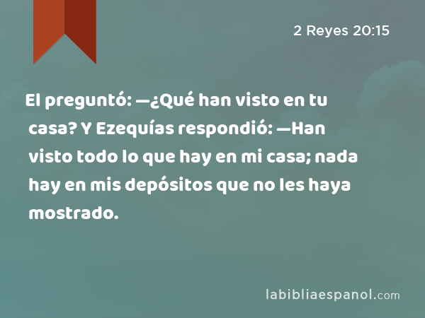 El preguntó: —¿Qué han visto en tu casa? Y Ezequías respondió: —Han visto todo lo que hay en mi casa; nada hay en mis depósitos que no les haya mostrado. - 2 Reyes 20:15