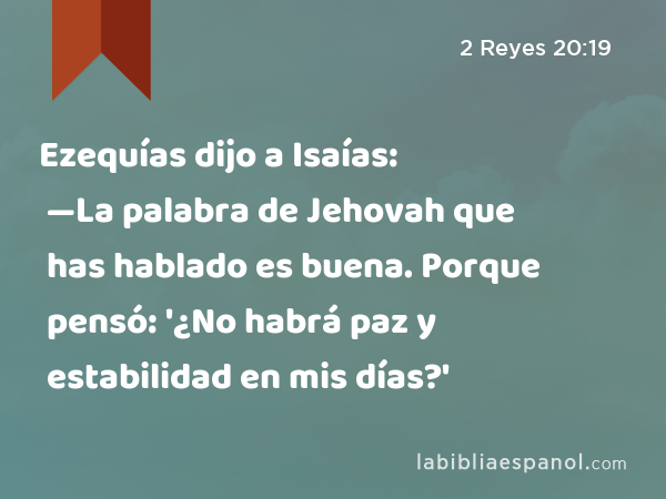 Ezequías dijo a Isaías: —La palabra de Jehovah que has hablado es buena. Porque pensó: '¿No habrá paz y estabilidad en mis días?' - 2 Reyes 20:19