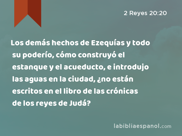 Los demás hechos de Ezequías y todo su poderío, cómo construyó el estanque y el acueducto, e introdujo las aguas en la ciudad, ¿no están escritos en el libro de las crónicas de los reyes de Judá? - 2 Reyes 20:20