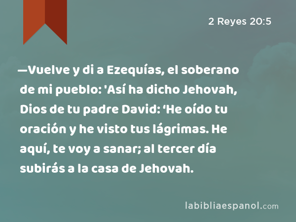 —Vuelve y di a Ezequías, el soberano de mi pueblo: 'Así ha dicho Jehovah, Dios de tu padre David: ‘He oído tu oración y he visto tus lágrimas. He aquí, te voy a sanar; al tercer día subirás a la casa de Jehovah. - 2 Reyes 20:5