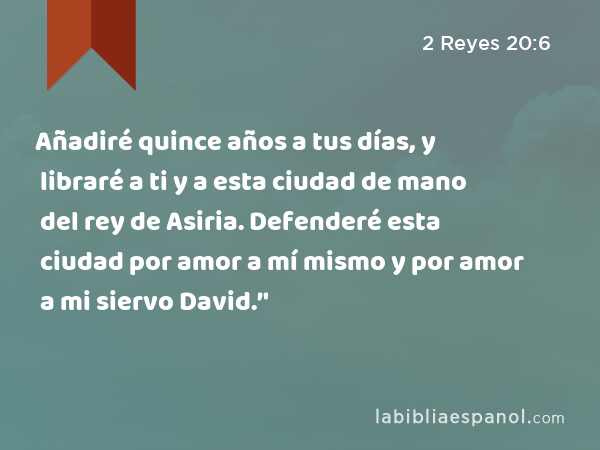 Añadiré quince años a tus días, y libraré a ti y a esta ciudad de mano del rey de Asiria. Defenderé esta ciudad por amor a mí mismo y por amor a mi siervo David.’' - 2 Reyes 20:6