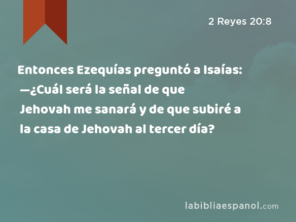 Entonces Ezequías preguntó a Isaías: —¿Cuál será la señal de que Jehovah me sanará y de que subiré a la casa de Jehovah al tercer día? - 2 Reyes 20:8