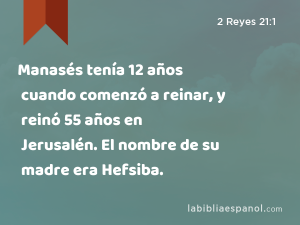 Manasés tenía 12 años cuando comenzó a reinar, y reinó 55 años en Jerusalén. El nombre de su madre era Hefsiba. - 2 Reyes 21:1