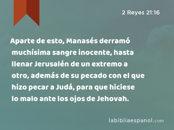 Aparte de esto, Manasés derramó muchísima sangre inocente, hasta llenar Jerusalén de un extremo a otro, además de su pecado con el que hizo pecar a Judá, para que hiciese lo malo ante los ojos de Jehovah. - 2 Reyes 21:16