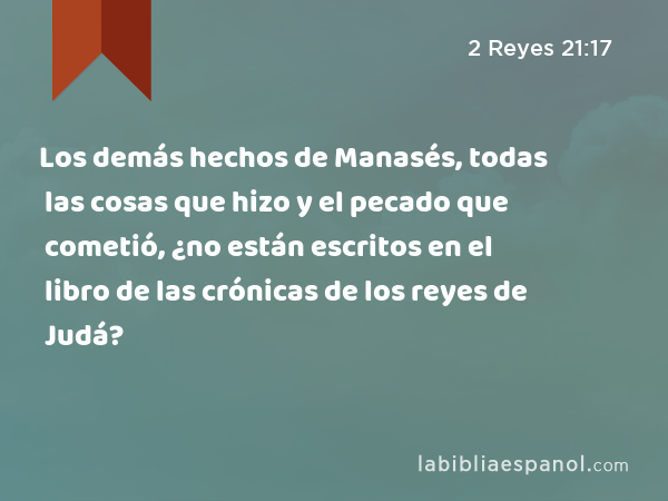 Los demás hechos de Manasés, todas las cosas que hizo y el pecado que cometió, ¿no están escritos en el libro de las crónicas de los reyes de Judá? - 2 Reyes 21:17