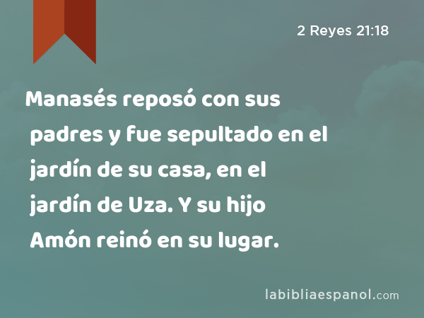 Manasés reposó con sus padres y fue sepultado en el jardín de su casa, en el jardín de Uza. Y su hijo Amón reinó en su lugar. - 2 Reyes 21:18