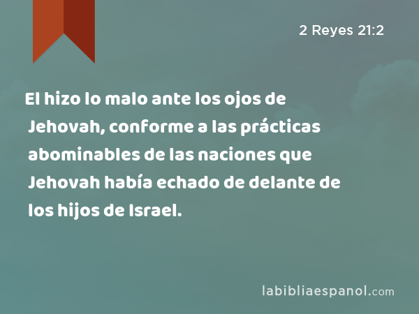 El hizo lo malo ante los ojos de Jehovah, conforme a las prácticas abominables de las naciones que Jehovah había echado de delante de los hijos de Israel. - 2 Reyes 21:2