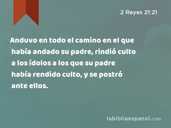 Anduvo en todo el camino en el que había andado su padre, rindió culto a los ídolos a los que su padre había rendido culto, y se postró ante ellos. - 2 Reyes 21:21