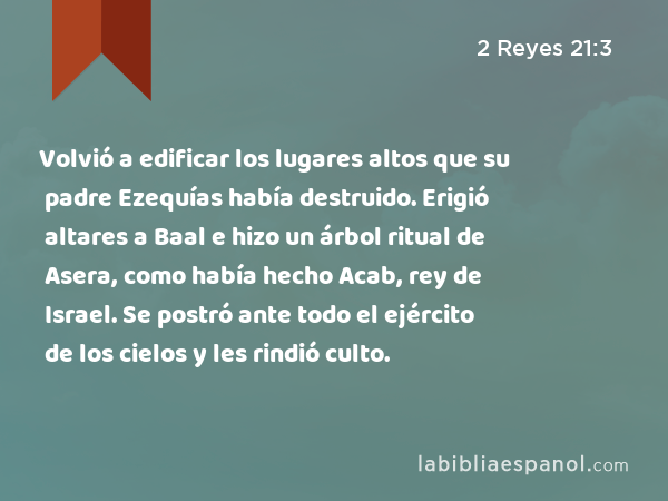 Volvió a edificar los lugares altos que su padre Ezequías había destruido. Erigió altares a Baal e hizo un árbol ritual de Asera, como había hecho Acab, rey de Israel. Se postró ante todo el ejército de los cielos y les rindió culto. - 2 Reyes 21:3