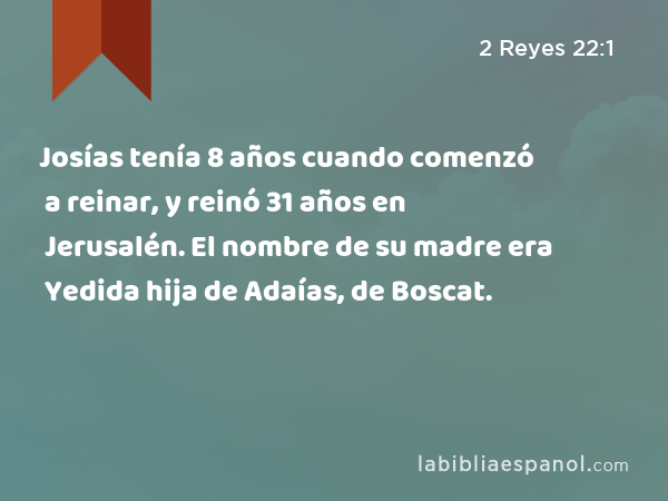 Josías tenía 8 años cuando comenzó a reinar, y reinó 31 años en Jerusalén. El nombre de su madre era Yedida hija de Adaías, de Boscat. - 2 Reyes 22:1