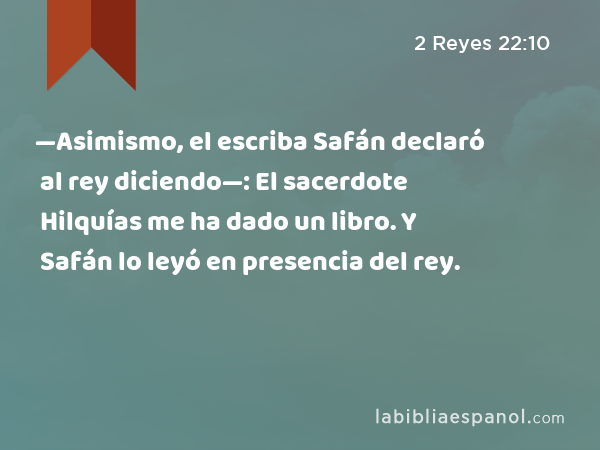 —Asimismo, el escriba Safán declaró al rey diciendo—: El sacerdote Hilquías me ha dado un libro. Y Safán lo leyó en presencia del rey. - 2 Reyes 22:10