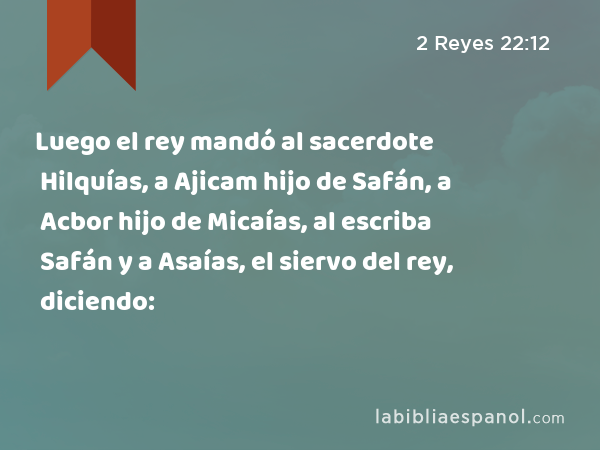 Luego el rey mandó al sacerdote Hilquías, a Ajicam hijo de Safán, a Acbor hijo de Micaías, al escriba Safán y a Asaías, el siervo del rey, diciendo: - 2 Reyes 22:12