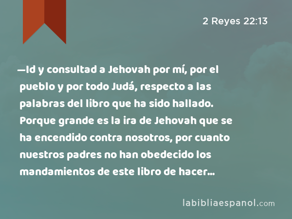 —Id y consultad a Jehovah por mí, por el pueblo y por todo Judá, respecto a las palabras del libro que ha sido hallado. Porque grande es la ira de Jehovah que se ha encendido contra nosotros, por cuanto nuestros padres no han obedecido los mandamientos de este libro de hacer conforme a todo lo que ha sido escrito acerca de nosotros. - 2 Reyes 22:13