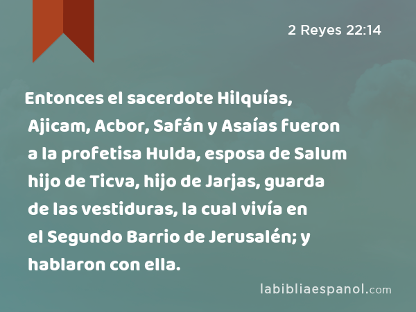 Entonces el sacerdote Hilquías, Ajicam, Acbor, Safán y Asaías fueron a la profetisa Hulda, esposa de Salum hijo de Ticva, hijo de Jarjas, guarda de las vestiduras, la cual vivía en el Segundo Barrio de Jerusalén; y hablaron con ella. - 2 Reyes 22:14