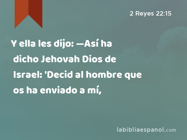 Y ella les dijo: —Así ha dicho Jehovah Dios de Israel: 'Decid al hombre que os ha enviado a mí, - 2 Reyes 22:15