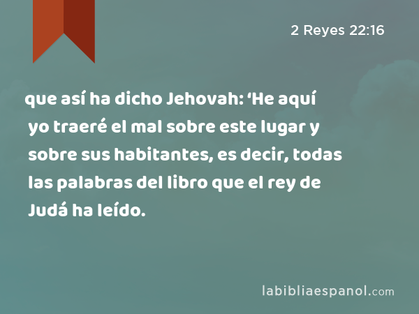 que así ha dicho Jehovah: ‘He aquí yo traeré el mal sobre este lugar y sobre sus habitantes, es decir, todas las palabras del libro que el rey de Judá ha leído. - 2 Reyes 22:16