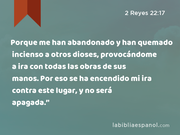 Porque me han abandonado y han quemado incienso a otros dioses, provocándome a ira con todas las obras de sus manos. Por eso se ha encendido mi ira contra este lugar, y no será apagada.’' - 2 Reyes 22:17