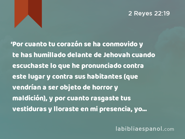 ‘Por cuanto tu corazón se ha conmovido y te has humillado delante de Jehovah cuando escuchaste lo que he pronunciado contra este lugar y contra sus habitantes (que vendrían a ser objeto de horror y maldición), y por cuanto rasgaste tus vestiduras y lloraste en mi presencia, yo también te he escuchado, dice Jehovah. - 2 Reyes 22:19