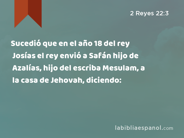 Sucedió que en el año 18 del rey Josías el rey envió a Safán hijo de Azalías, hijo del escriba Mesulam, a la casa de Jehovah, diciendo: - 2 Reyes 22:3