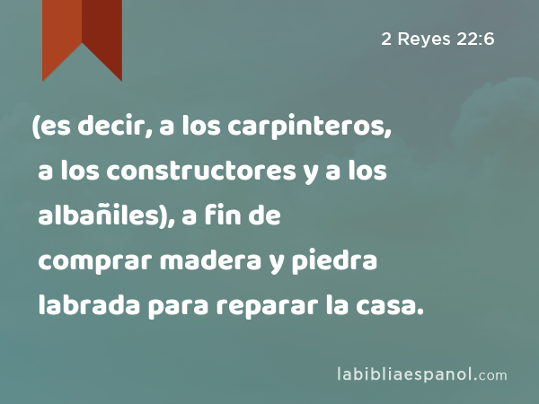 (es decir, a los carpinteros, a los constructores y a los albañiles), a fin de comprar madera y piedra labrada para reparar la casa. - 2 Reyes 22:6