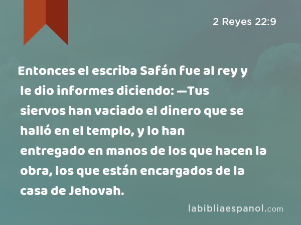 Entonces el escriba Safán fue al rey y le dio informes diciendo: —Tus siervos han vaciado el dinero que se halló en el templo, y lo han entregado en manos de los que hacen la obra, los que están encargados de la casa de Jehovah. - 2 Reyes 22:9