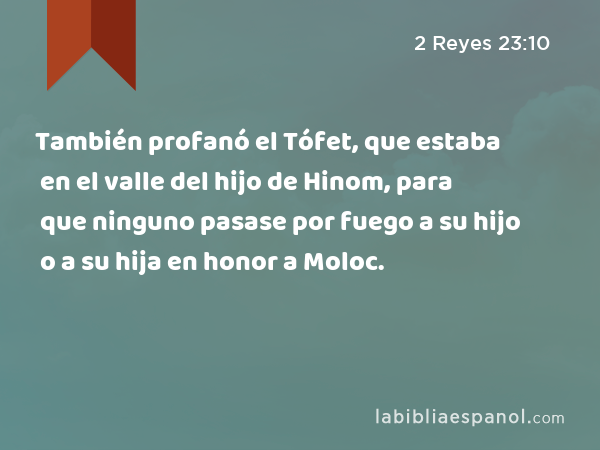 También profanó el Tófet, que estaba en el valle del hijo de Hinom, para que ninguno pasase por fuego a su hijo o a su hija en honor a Moloc. - 2 Reyes 23:10