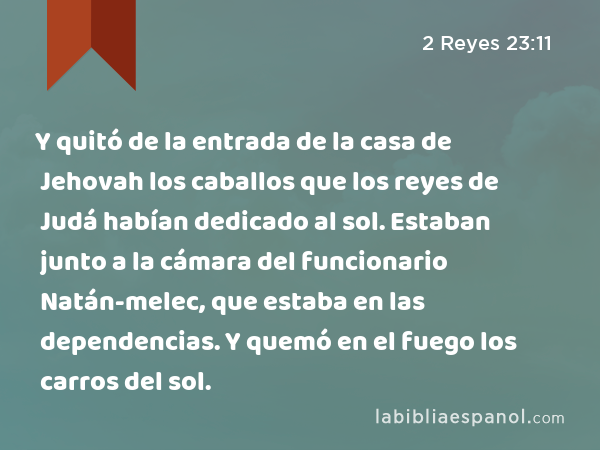 Y quitó de la entrada de la casa de Jehovah los caballos que los reyes de Judá habían dedicado al sol. Estaban junto a la cámara del funcionario Natán-melec, que estaba en las dependencias. Y quemó en el fuego los carros del sol. - 2 Reyes 23:11