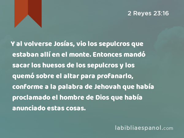 Y al volverse Josías, vio los sepulcros que estaban allí en el monte. Entonces mandó sacar los huesos de los sepulcros y los quemó sobre el altar para profanarlo, conforme a la palabra de Jehovah que había proclamado el hombre de Dios que había anunciado estas cosas. - 2 Reyes 23:16