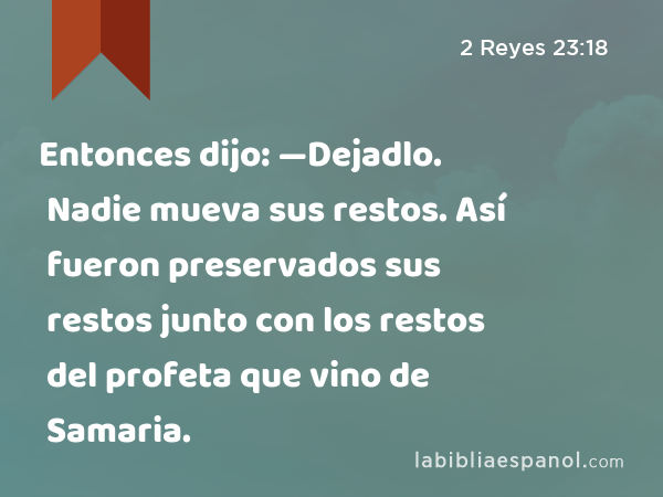 Entonces dijo: —Dejadlo. Nadie mueva sus restos. Así fueron preservados sus restos junto con los restos del profeta que vino de Samaria. - 2 Reyes 23:18