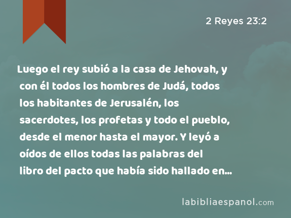 Luego el rey subió a la casa de Jehovah, y con él todos los hombres de Judá, todos los habitantes de Jerusalén, los sacerdotes, los profetas y todo el pueblo, desde el menor hasta el mayor. Y leyó a oídos de ellos todas las palabras del libro del pacto que había sido hallado en la casa de Jehovah. - 2 Reyes 23:2