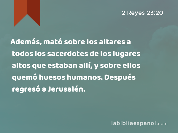 Además, mató sobre los altares a todos los sacerdotes de los lugares altos que estaban allí, y sobre ellos quemó huesos humanos. Después regresó a Jerusalén. - 2 Reyes 23:20