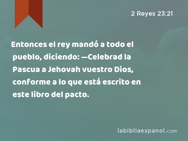 Entonces el rey mandó a todo el pueblo, diciendo: —Celebrad la Pascua a Jehovah vuestro Dios, conforme a lo que está escrito en este libro del pacto. - 2 Reyes 23:21