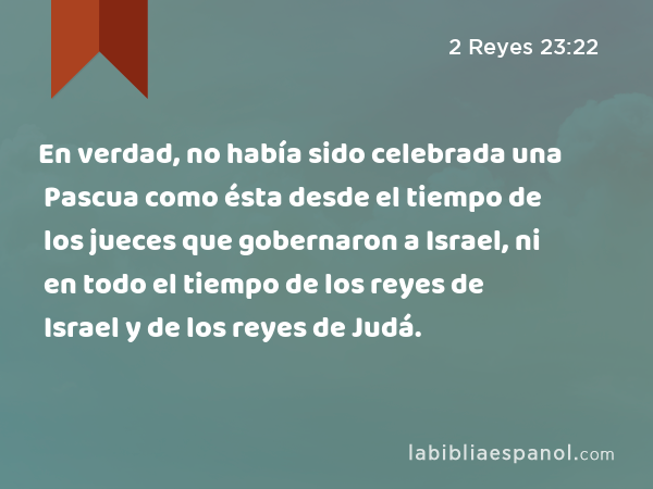 En verdad, no había sido celebrada una Pascua como ésta desde el tiempo de los jueces que gobernaron a Israel, ni en todo el tiempo de los reyes de Israel y de los reyes de Judá. - 2 Reyes 23:22