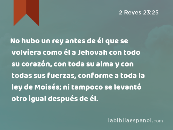 No hubo un rey antes de él que se volviera como él a Jehovah con todo su corazón, con toda su alma y con todas sus fuerzas, conforme a toda la ley de Moisés; ni tampoco se levantó otro igual después de él. - 2 Reyes 23:25