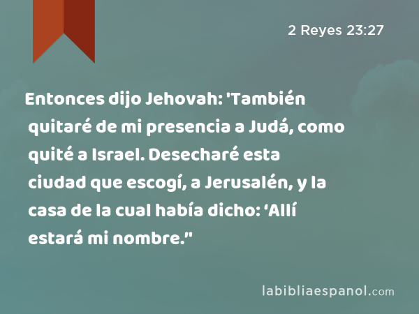 Entonces dijo Jehovah: 'También quitaré de mi presencia a Judá, como quité a Israel. Desecharé esta ciudad que escogí, a Jerusalén, y la casa de la cual había dicho: ‘Allí estará mi nombre.’' - 2 Reyes 23:27